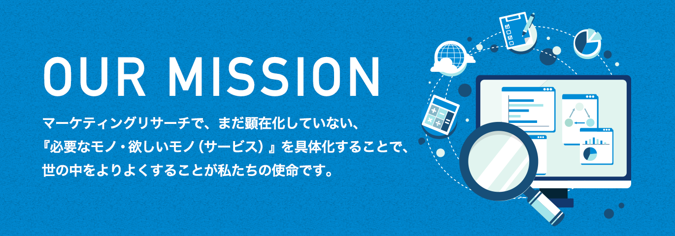 OUR MISSION マーケティングリサーチで、まだ顕在化していない、『必要なモノ・欲しいモノ(サービス)』を具体化することで、世の中をよりよくすることが私たちの使命です。